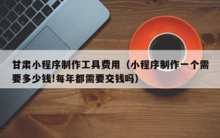 寿光甘肃小程序制作工具费用（小程序制作一个需要多少钱!每年都需要交钱吗）