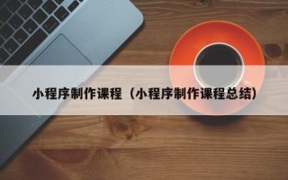寿光小程序制作课程（小程序制作课程总结）