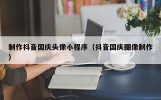 寿光制作抖音国庆头像小程序（抖音国庆图像制作）
