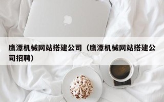 寿光鹰潭机械网站搭建公司（鹰潭机械网站搭建公司招聘）