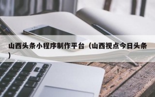 寿光山西头条小程序制作平台（山西视点今日头条）